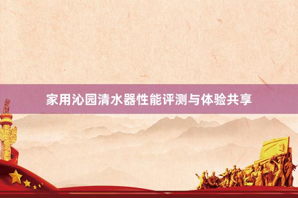 家用沁园清水器性能评测与体验共享
